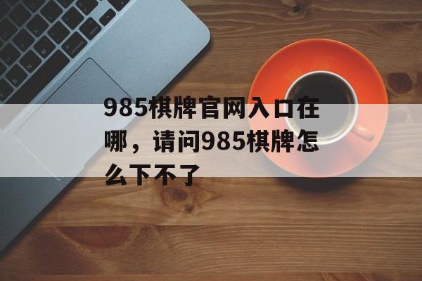 985棋牌官网入口在哪，请问985棋牌怎么下不了