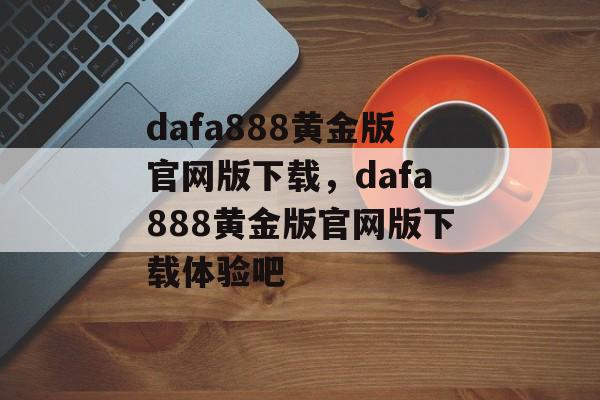 dafa888黄金版官网版下载，dafa888黄金版官网版下载体验吧